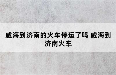 威海到济南的火车停运了吗 威海到济南火车
